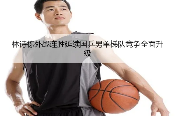 林诗栋外战连胜延续国乒男单梯队竞争全面升级
